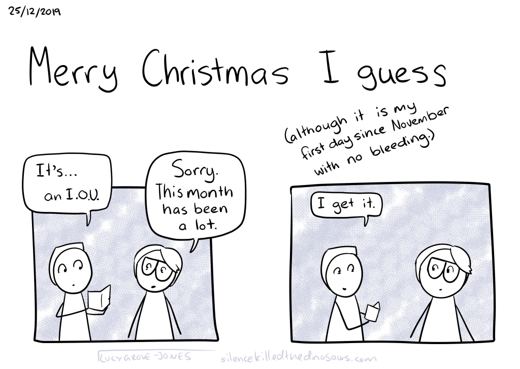 25/12/2019 Text, large: Merry Christmas I guess. Panel showing my partner opening a present, saying “It’s … an IOU”. I say “Sorry. This month has been a lot.” He says “I get it.” Text: “(although it is my first day since November with no bleeding)”