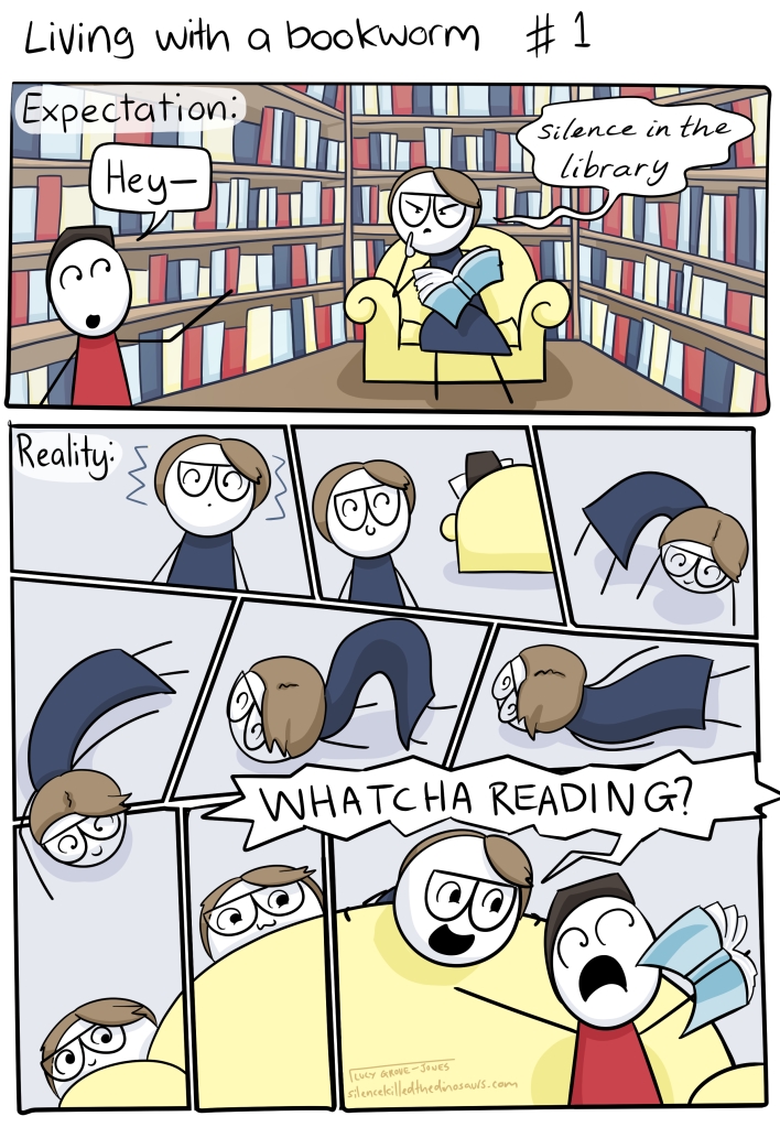 Living with a bookworm. Expectation: person says 'Hey--' to comic-me who is reading surrounded by bookshelves and hisses 'SILENCE IN THE LIBRARY' at them. Reality: comic me gets a vibes, looks over sees other person reading, slithers along the ground, sneaks behind the couch, pops up yelling 'WHATCHA READING?'