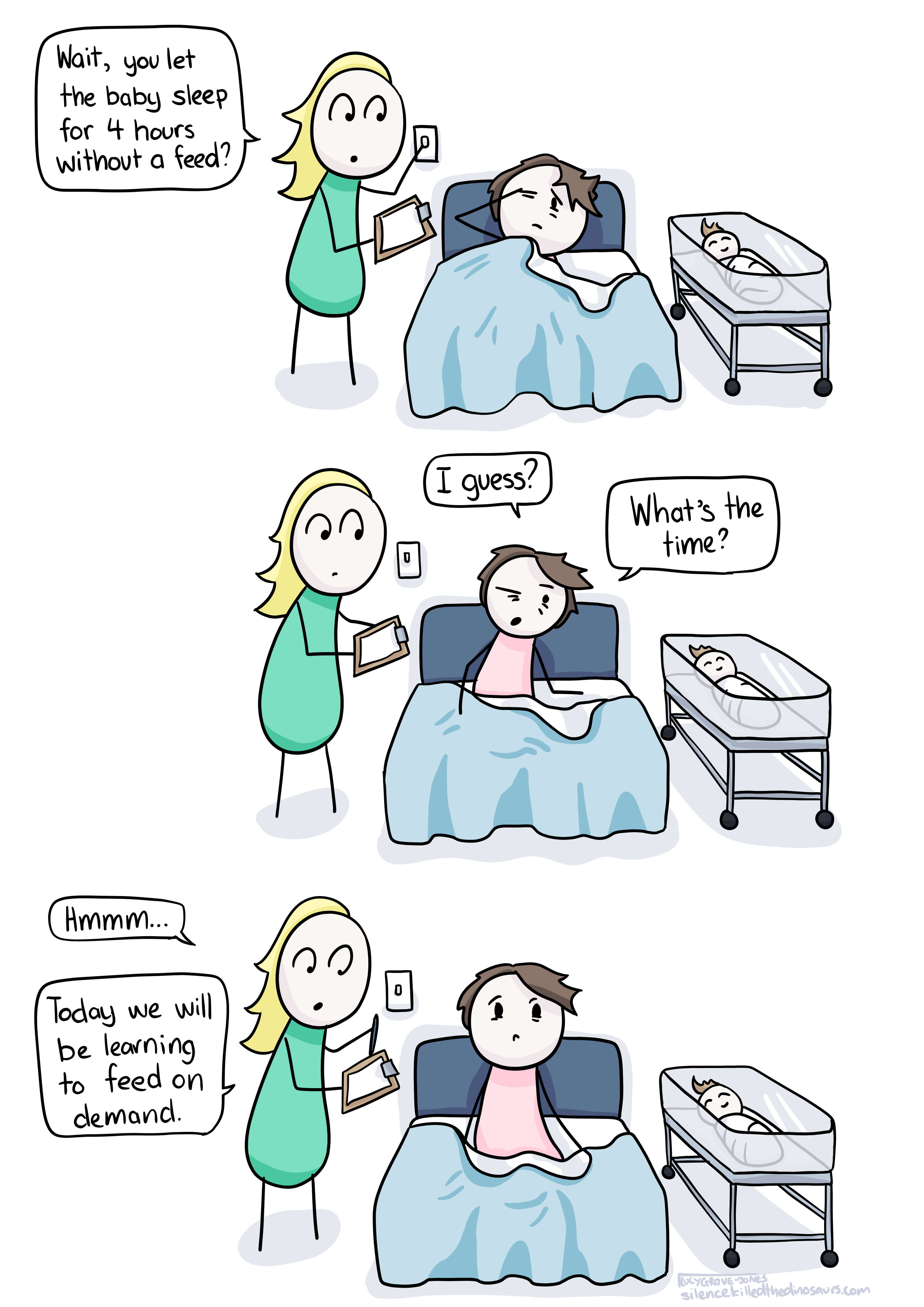 Three panels of a comic. In all, comic Lucy is in a hospital bed, a bassinet is next to her with a sleeping baby, a midwife has come in and turned the light on. First panel: comic Lucy is lying down, groggy, rubbing eyes. The midwife has a clipboard and is saying 'Wait, you let the baby sleep for 4 hours without a feed?'. Panel 2: Comic Lucy sits up, but still looks groggy, and says 'I guess? What's the time?'. Panel 3, The midwife makes a note on the clipboard and says 'Hmmm... today we will be learning to feed on demand.'