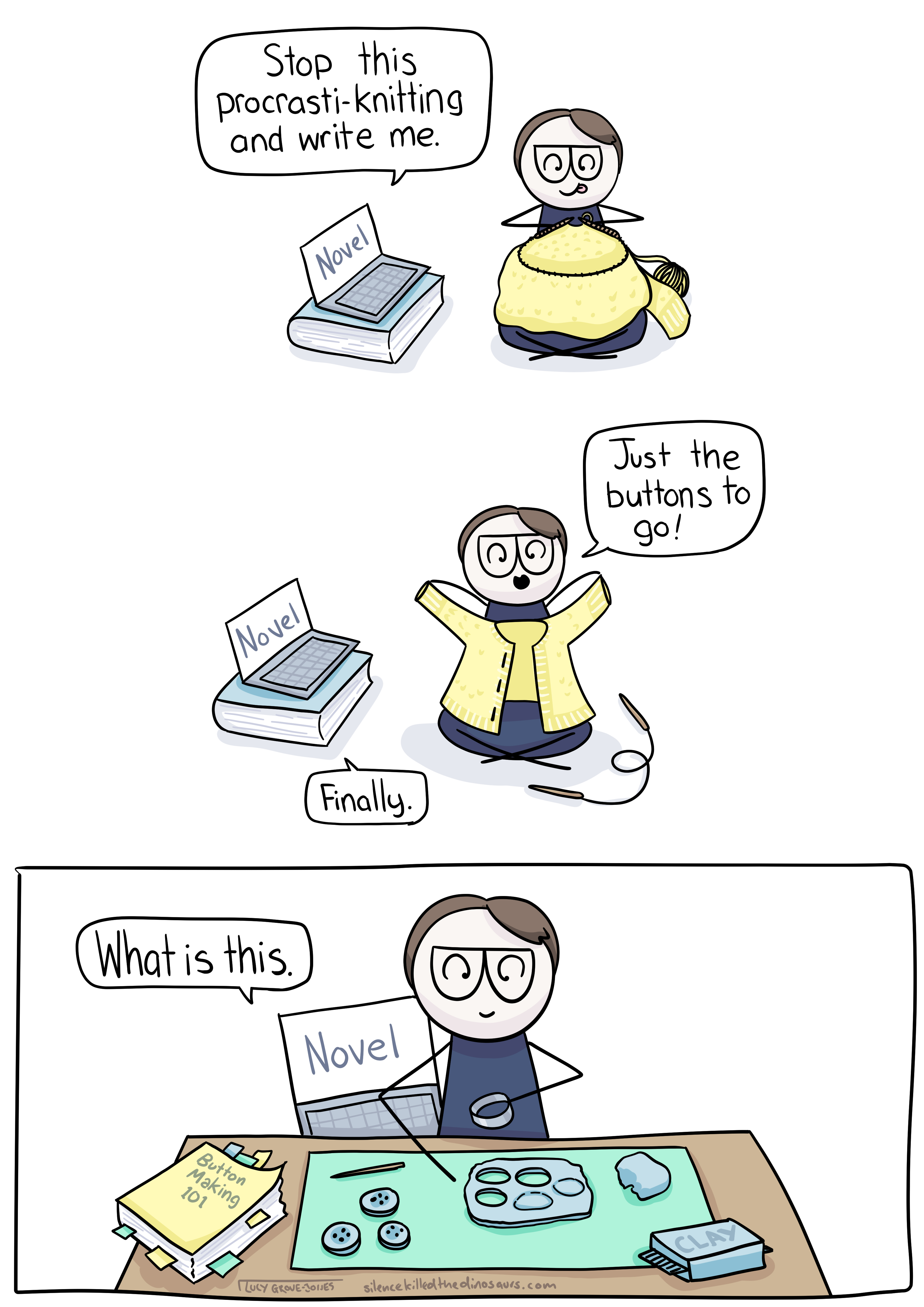 Comic with three panels. In the first, comic lucy is sitting and knitting a cardigan. Her laptop is next to her with the word 'NOVEL' on the screen and says 'Stop this procrasti-knitting and write me.'. In the second panel comic lucy holds up the almost-finished cardigan and says 'Just the buttons to go!' and her laptop says 'finally.' In the final pattern comic lucy is making buttons from scratch out of clay. Her laptop peeks over her shoulder and says 'What is this.'